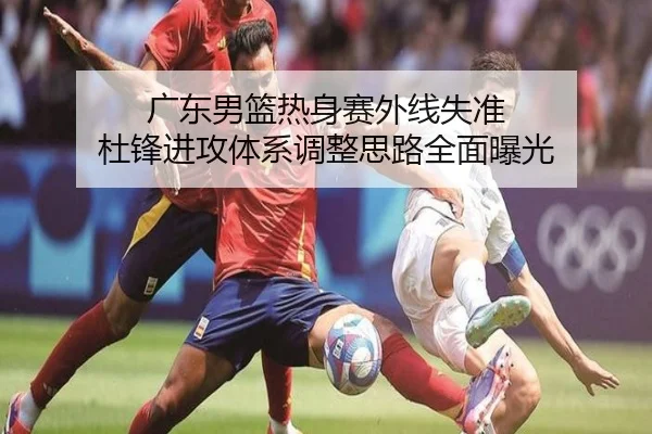 广东男篮热身赛外线失准 杜锋进攻体系调整思路全面曝光 | HaoboSports